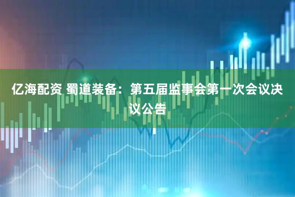 亿海配资 蜀道装备：第五届监事会第一次会议决议公告