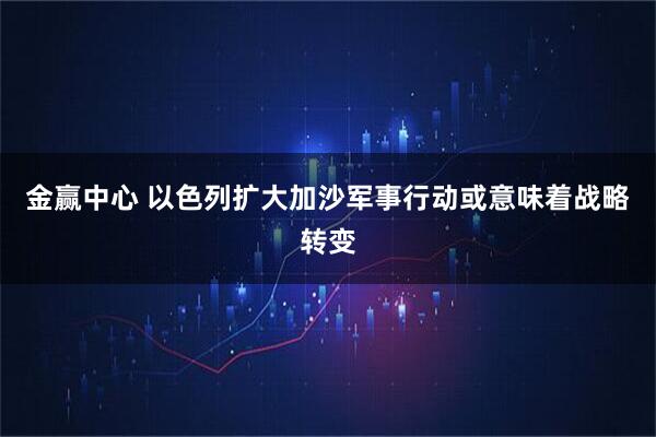 金赢中心 以色列扩大加沙军事行动或意味着战略转变
