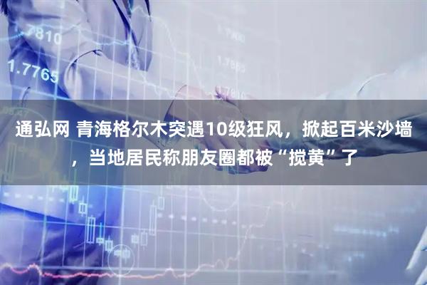 通弘网 青海格尔木突遇10级狂风，掀起百米沙墙，当地居民称朋友圈都被“搅黄”了
