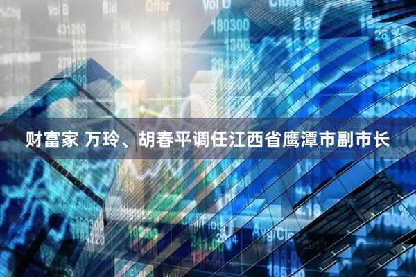 财富家 万玲、胡春平调任江西省鹰潭市副市长
