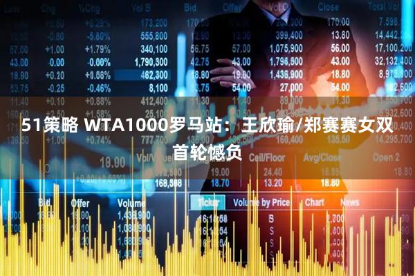 51策略 WTA1000罗马站：王欣瑜/郑赛赛女双首轮憾负
