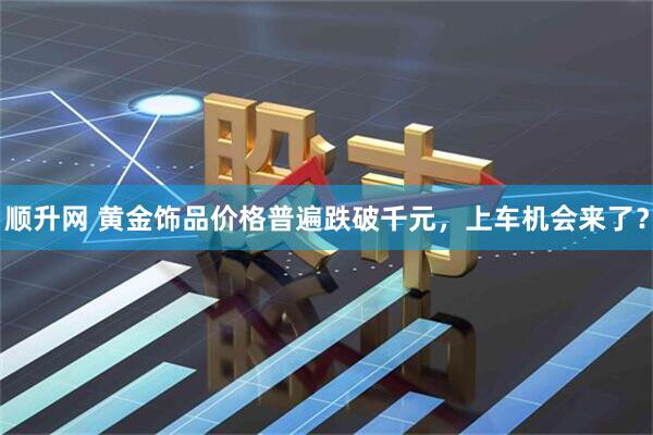 顺升网 黄金饰品价格普遍跌破千元，上车机会来了？