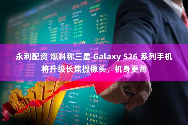 永利配资 爆料称三星 Galaxy S26 系列手机将升级长焦摄像头，机身更薄