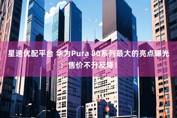 星速优配平台 华为Pura 80系列最大的亮点曝光：售价不升反降！