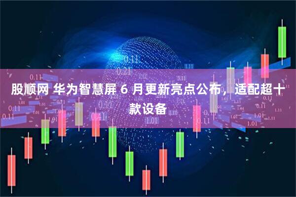 股顺网 华为智慧屏 6 月更新亮点公布，适配超十款设备