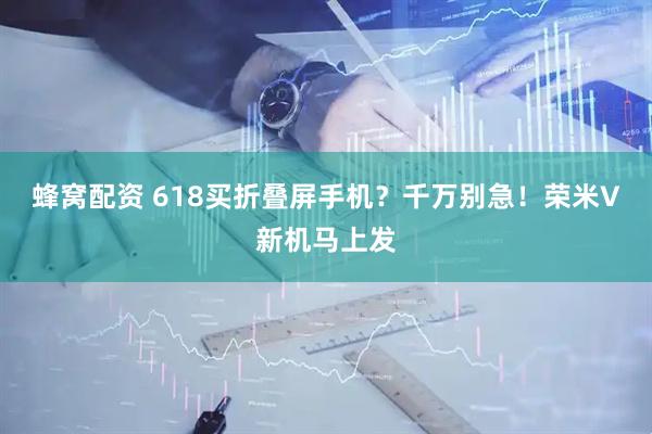 蜂窝配资 618买折叠屏手机？千万别急！荣米V新机马上发