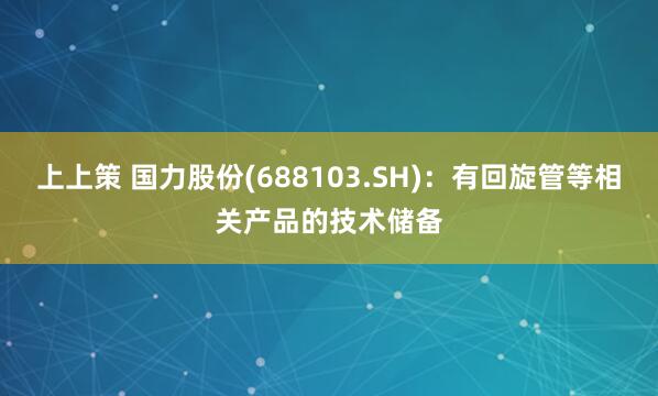 上上策 国力股份(688103.SH)：有回旋管等相关产品的技术储备