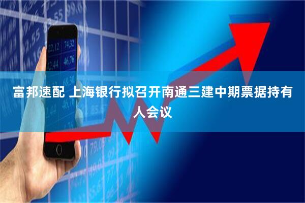 富邦速配 上海银行拟召开南通三建中期票据持有人会议