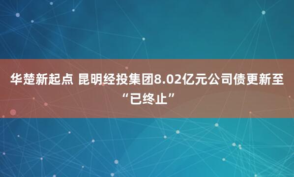 华楚新起点 昆明经投集团8.02亿元公司债更新至“已终止”