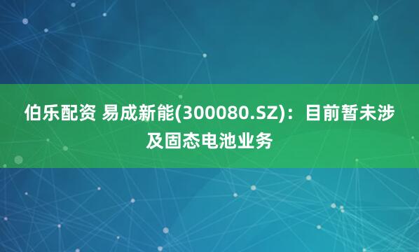 伯乐配资 易成新能(300080.SZ)：目前暂未涉及固态电池业务