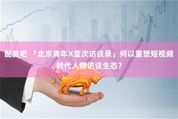 配资吧 「北京青年X壹次访谈录」何以重塑短视频时代人物访谈生态？