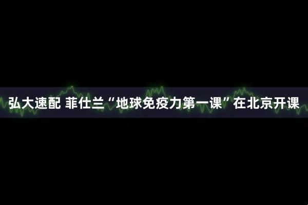 弘大速配 菲仕兰“地球免疫力第一课”在北京开课