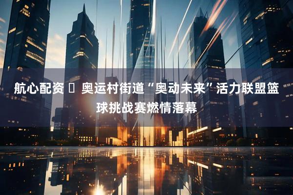 航心配资 ​奥运村街道“奥动未来”活力联盟篮球挑战赛燃情落幕