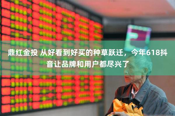 鼎红金投 从好看到好买的种草跃迁，今年618抖音让品牌和用户都尽兴了