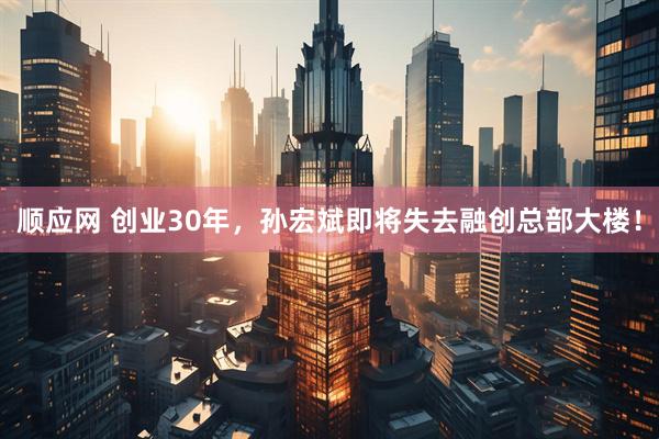 顺应网 创业30年，孙宏斌即将失去融创总部大楼！