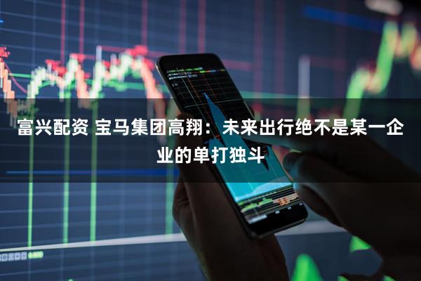 富兴配资 宝马集团高翔：未来出行绝不是某一企业的单打独斗