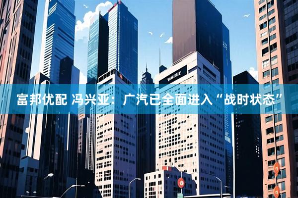 富邦优配 冯兴亚：广汽已全面进入“战时状态”