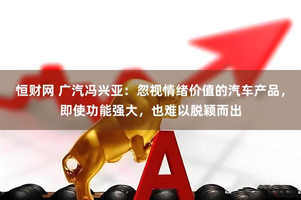 恒财网 广汽冯兴亚：忽视情绪价值的汽车产品，即使功能强大，也难以脱颖而出