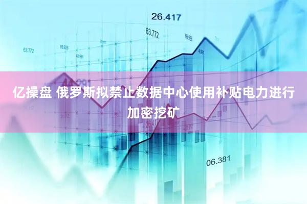 亿操盘 俄罗斯拟禁止数据中心使用补贴电力进行加密挖矿
