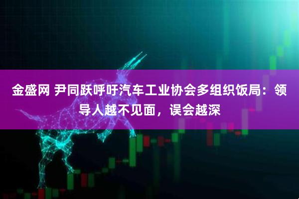 金盛网 尹同跃呼吁汽车工业协会多组织饭局：领导人越不见面，误会越深