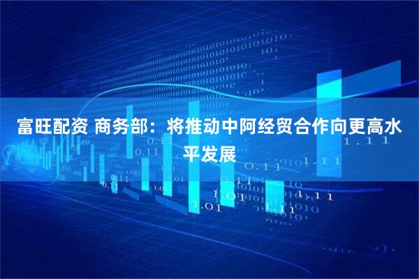 富旺配资 商务部：将推动中阿经贸合作向更高水平发展