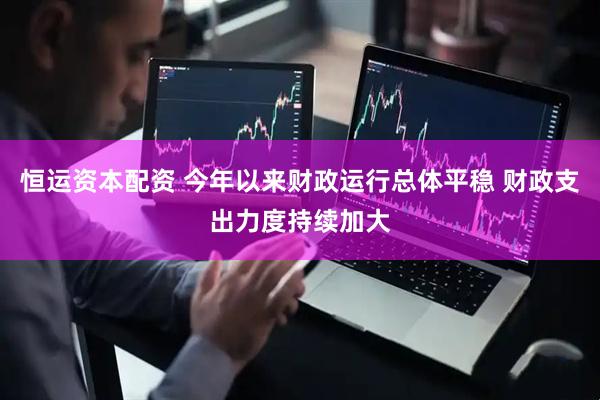 恒运资本配资 今年以来财政运行总体平稳 财政支出力度持续加大