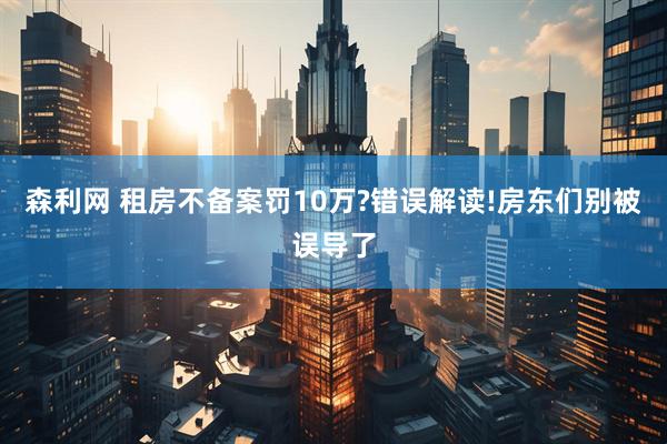 森利网 租房不备案罚10万?错误解读!房东们别被误导了