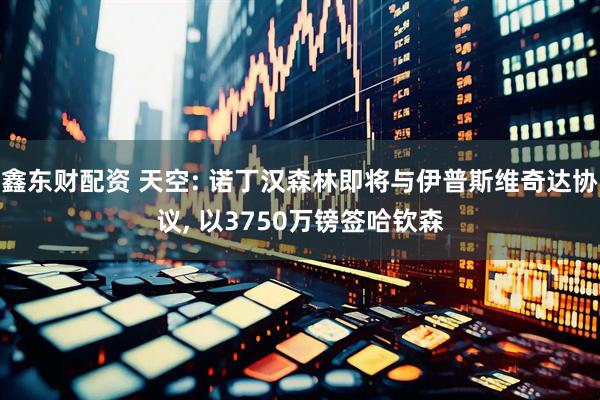 鑫东财配资 天空: 诺丁汉森林即将与伊普斯维奇达协议, 以3750万镑签哈钦森
