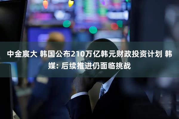 中金宸大 韩国公布210万亿韩元财政投资计划 韩媒: 后续推进仍面临挑战