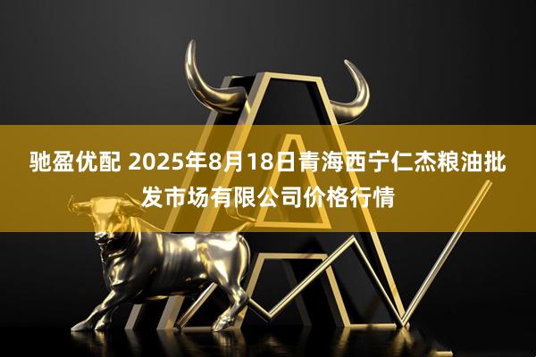 驰盈优配 2025年8月18日青海西宁仁杰粮油批发市场有限公司价格行情