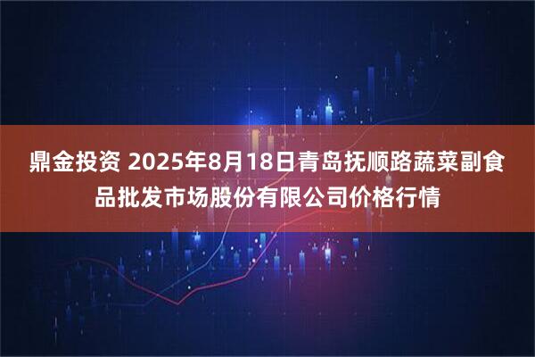 鼎金投资 2025年8月18日青岛抚顺路蔬菜副食品批发市场股份有限公司价格行情