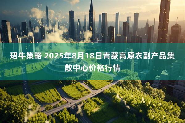 珺牛策略 2025年8月18日青藏高原农副产品集散中心价格行情