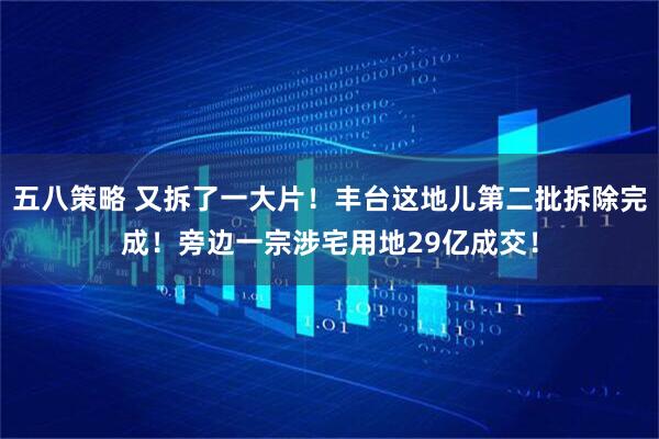 五八策略 又拆了一大片！丰台这地儿第二批拆除完成！旁边一宗涉宅用地29亿成交！
