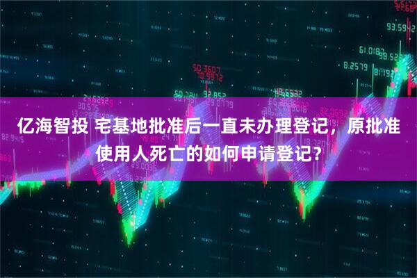 亿海智投 宅基地批准后一直未办理登记，原批准使用人死亡的如何申请登记？