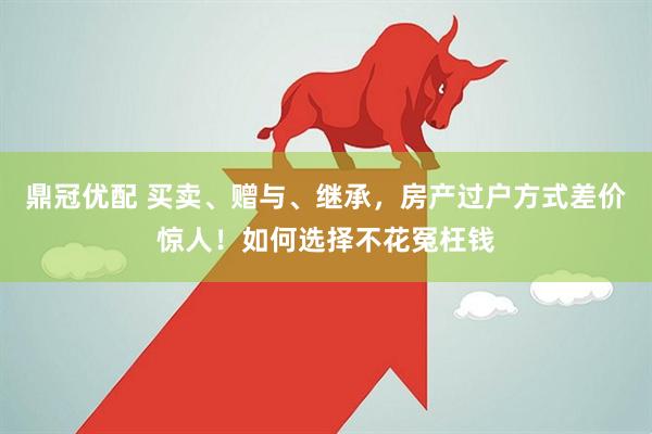 鼎冠优配 买卖、赠与、继承，房产过户方式差价惊人！如何选择不花冤枉钱