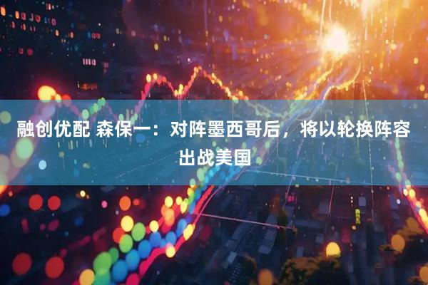 融创优配 森保一：对阵墨西哥后，将以轮换阵容出战美国