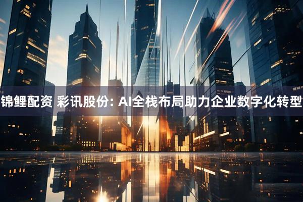 锦鲤配资 彩讯股份: AI全栈布局助力企业数字化转型