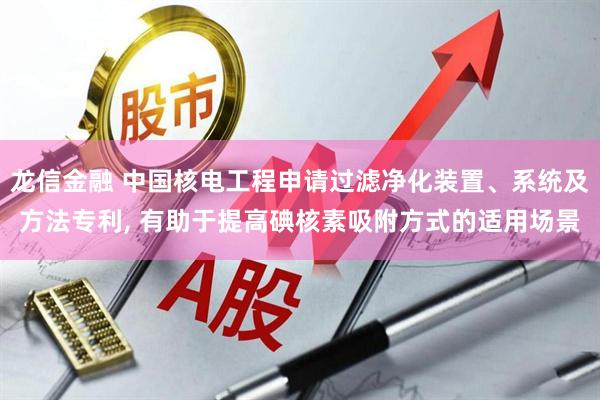 龙信金融 中国核电工程申请过滤净化装置、系统及方法专利, 有助于提高碘核素吸附方式的适用场景