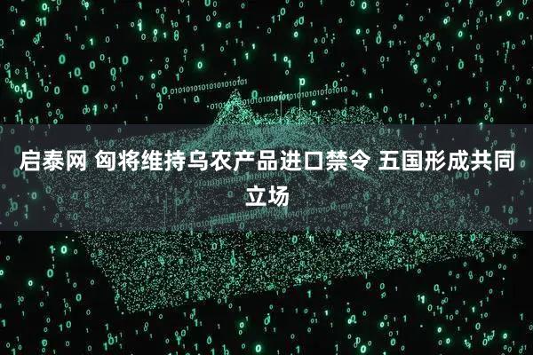 启泰网 匈将维持乌农产品进口禁令 五国形成共同立场