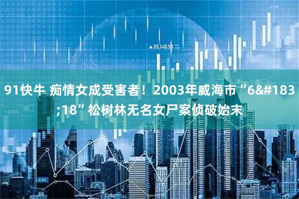 91快牛 痴情女成受害者！2003年威海市“6·18”松树林无名女尸案侦破始末