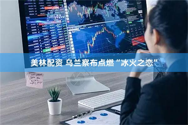 美林配资 乌兰察布点燃“冰火之恋”