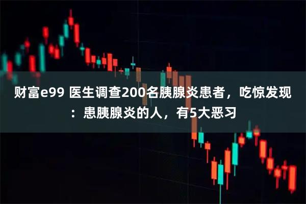 财富e99 医生调查200名胰腺炎患者，吃惊发现：患胰腺炎的人，有5大恶习