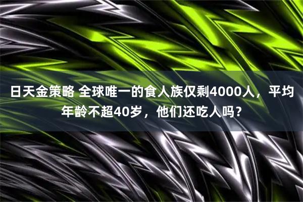 日天金策略 全球唯一的食人族仅剩4000人，平均年龄不超40岁，他们还吃人吗？