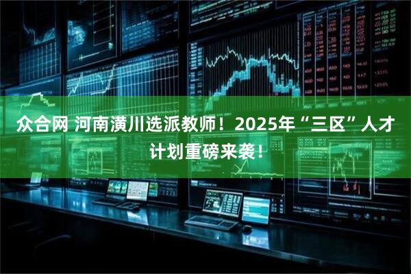 众合网 河南潢川选派教师！2025年“三区”人才计划重磅来袭！