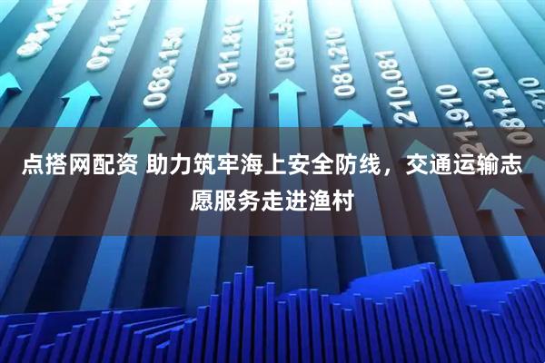 点搭网配资 助力筑牢海上安全防线，交通运输志愿服务走进渔村