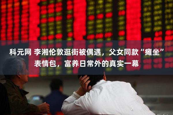科元网 李湘伦敦逛街被偶遇，父女同款“瘫坐”表情包，富养日常外的真实一幕