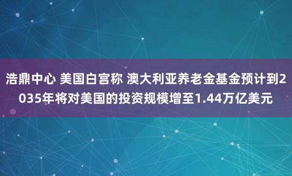 浩鼎中心 美国白宫称 澳大利亚养老金基金预计到2035年将对美国的投资规模增至1.44万亿美元
