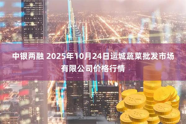 中银两融 2025年10月24日运城蔬菜批发市场有限公司价格行情