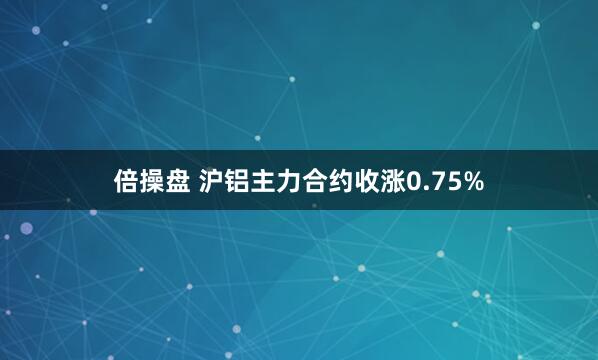 倍操盘 沪铝主力合约收涨0.75%