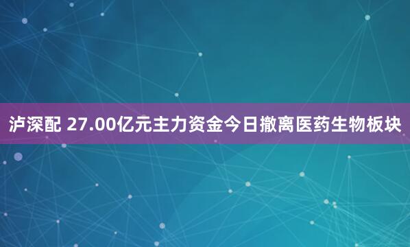 泸深配 27.00亿元主力资金今日撤离医药生物板块
